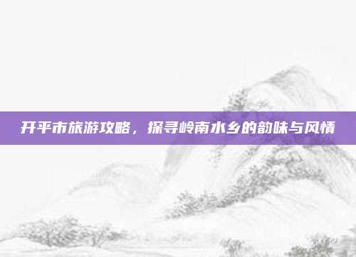开平市旅游攻略，探寻岭南水乡的韵味与风情