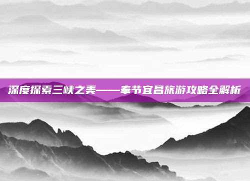 深度探索三峡之美——奉节宜昌旅游攻略全解析