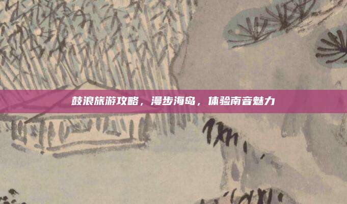 鼓浪旅游攻略，漫步海岛，体验南音魅力