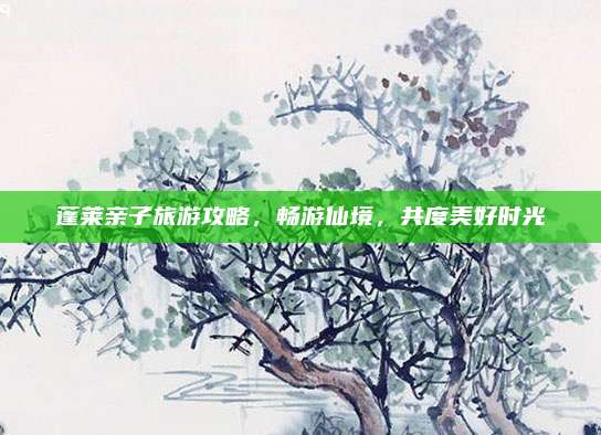 蓬莱亲子旅游攻略,畅游仙境,共度美好时光