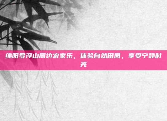 绵阳罗浮山周边农家乐,体验自然田园,享受宁静时光