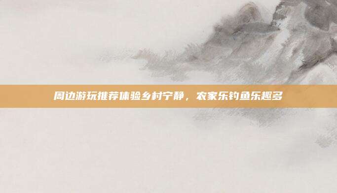 周边游玩推荐体验乡村宁静，农家乐钓鱼乐趣多