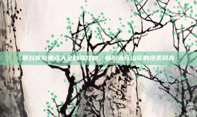 邢台旅游景点大全自驾攻略，畅游太行山区的绝美风光