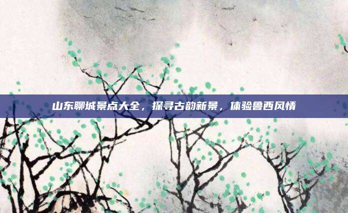 山东聊城景点大全，探寻古韵新景，体验鲁西风情
