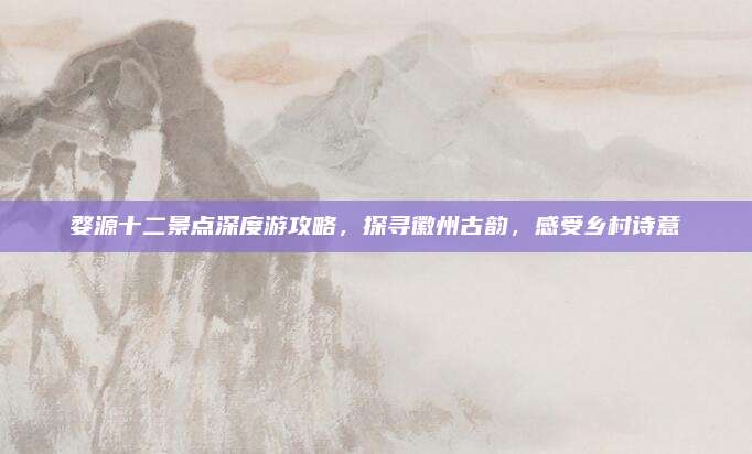 婺源十二景点深度游攻略,探寻徽州古韵,感受乡村诗意