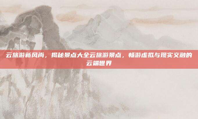 云旅游新风尚,揭秘景点大全云旅游景点,畅游虚拟与现实交融的云端世界