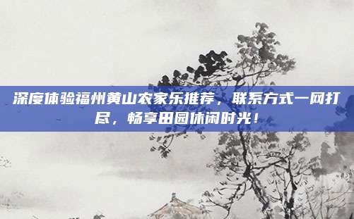 深度体验福州黄山农家乐推荐,联系方式一网打尽,畅享田园休闲时光!