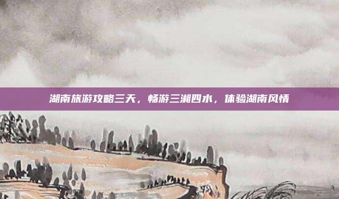 湖南旅游攻略三天,畅游三湘四水,体验湖南风情