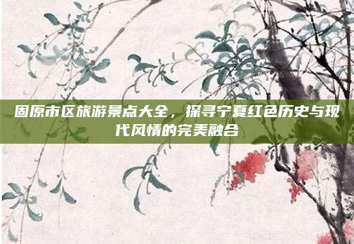 固原市区旅游景点大全，探寻宁夏红色历史与现代风情的完美融合
