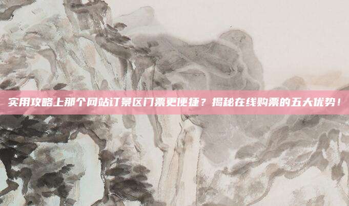 实用攻略上那个网站订景区门票更便捷？揭秘在线购票的五大优势！