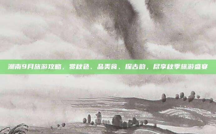 湖南9月旅游攻略,赏秋色、品美食、探古韵,尽享秋季旅游盛宴