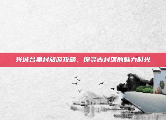 兴城台里村旅游攻略,探寻古村落的魅力时光