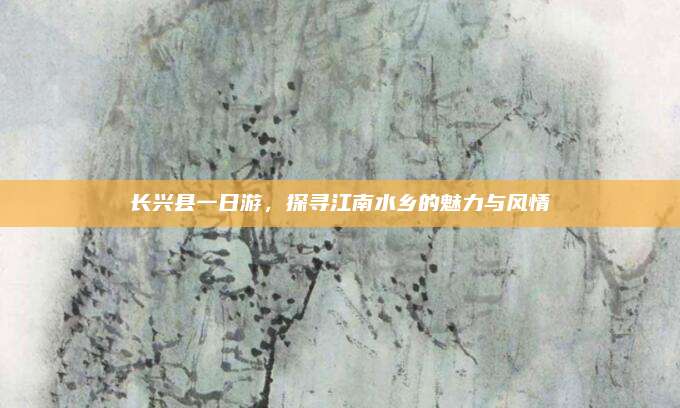 长兴县一日游，探寻江南水乡的魅力与风情