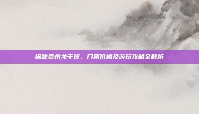 探秘贵州戈千崖,门票价格及游玩攻略全解析