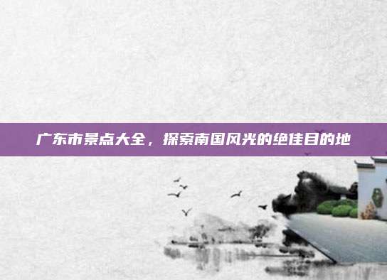 广东市景点大全，探索南国风光的绝佳目的地