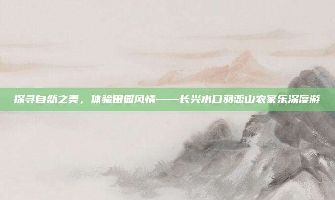 探寻自然之美,体验田园风情——长兴水口羽恋山农家乐深度游