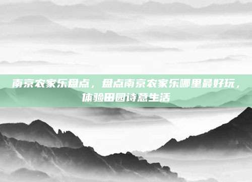 南京农家乐盘点,盘点南京农家乐哪里最好玩,体验田园诗意生活