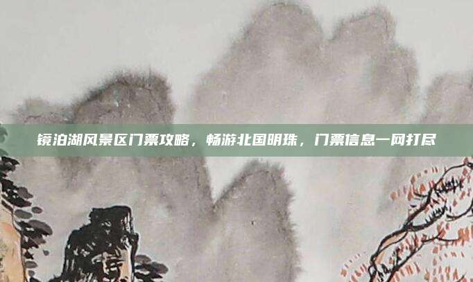 镜泊湖风景区门票攻略,畅游北国明珠,门票信息一网打尽