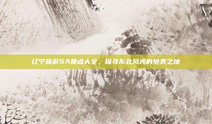 辽宁旅游5A景点大全,探寻东北风光的绝美之地