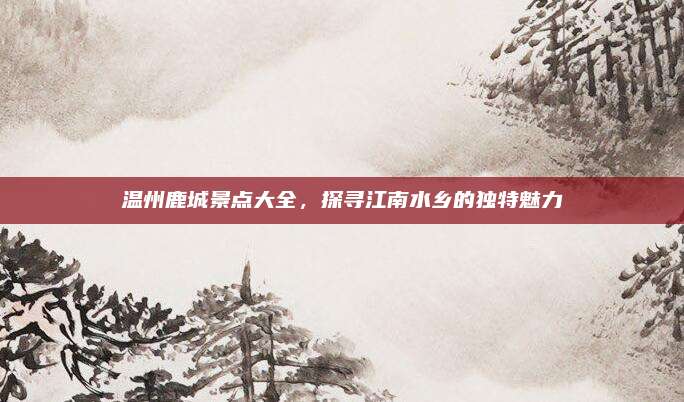 温州鹿城景点大全,探寻江南水乡的独特魅力