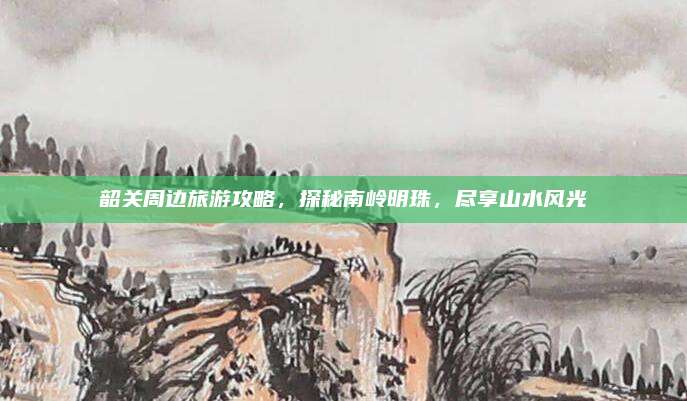 韶关周边旅游攻略,探秘南岭明珠,尽享山水风光