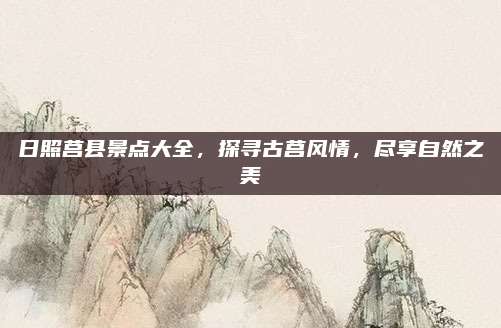 日照莒县景点大全,探寻古莒风情,尽享自然之美