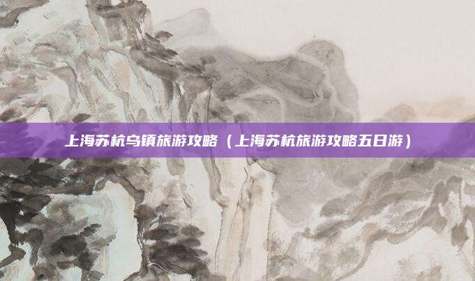 上海苏杭乌镇旅游攻略（上海苏杭旅游攻略五日游）