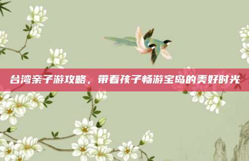 台湾亲子游攻略，带着孩子畅游宝岛的美好时光