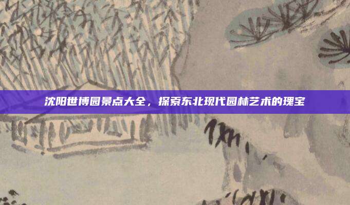 沈阳世博园景点大全，探索东北现代园林艺术的瑰宝