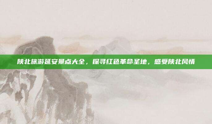 陕北旅游延安景点大全,探寻红色革命圣地,感受陕北风情