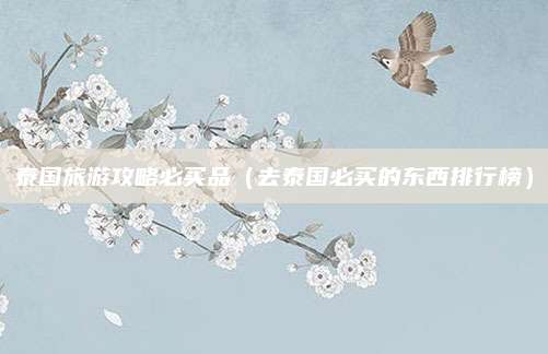 泰国旅游攻略必买品（去泰国必买的东西排行榜）