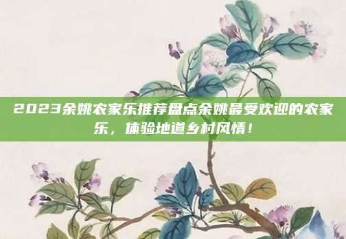 2023余姚农家乐推荐盘点余姚最受欢迎的农家乐，体验地道乡村风情！