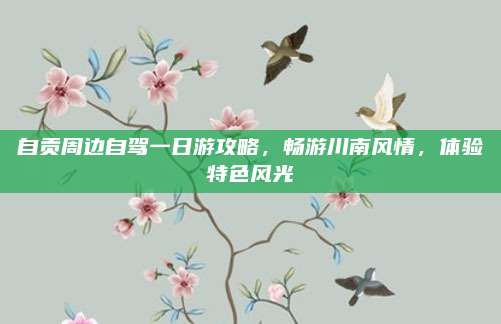 自贡周边自驾一日游攻略,畅游川南风情,体验特色风光