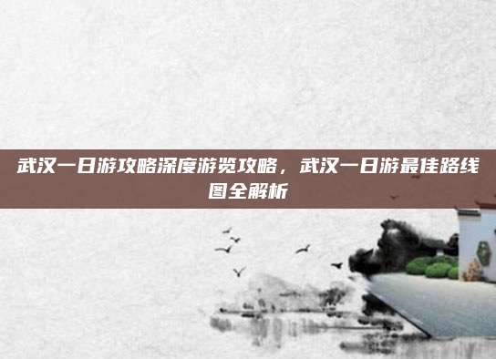 武汉一日游攻略深度游览攻略，武汉一日游最佳路线图全解析