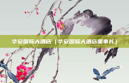 华安国际大酒店(华安国际大酒店董事长)