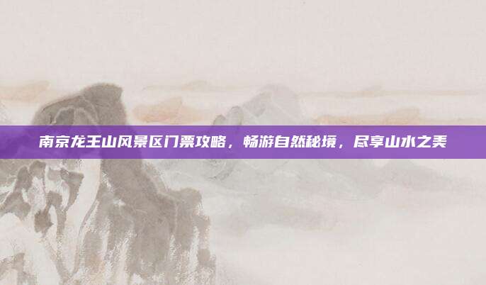 南京龙王山风景区门票攻略，畅游自然秘境，尽享山水之美