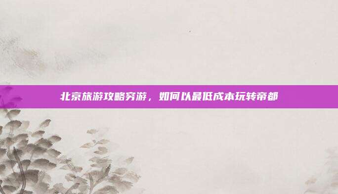 北京旅游攻略穷游,如何以最低成本玩转帝都