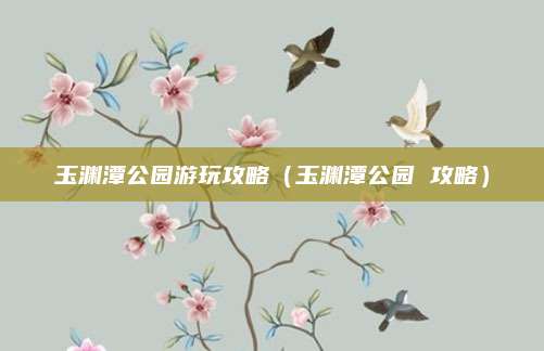 玉渊潭公园游玩攻略(玉渊潭公园 攻略)
