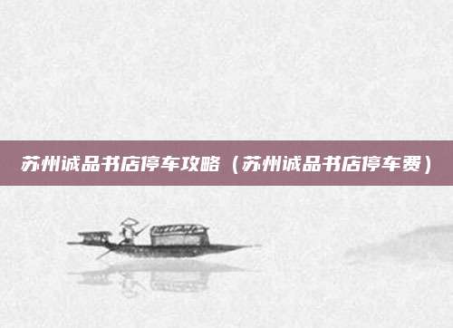 苏州诚品书店停车攻略(苏州诚品书店停车费)