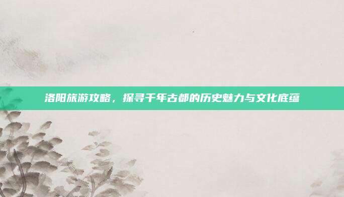 洛阳旅游攻略,探寻千年古都的历史魅力与文化底蕴