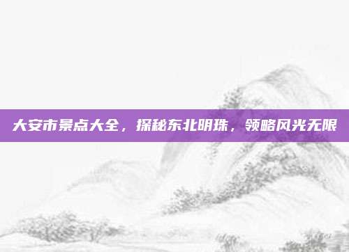 大安市景点大全,探秘东北明珠,领略风光无限