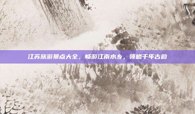 江苏旅游景点大全,畅游江南水乡,领略千年古韵