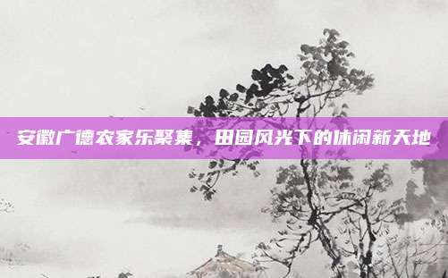 安徽广德农家乐聚集,田园风光下的休闲新天地