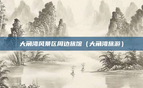 大角湾风景区周边旅馆(大角湾旅游)