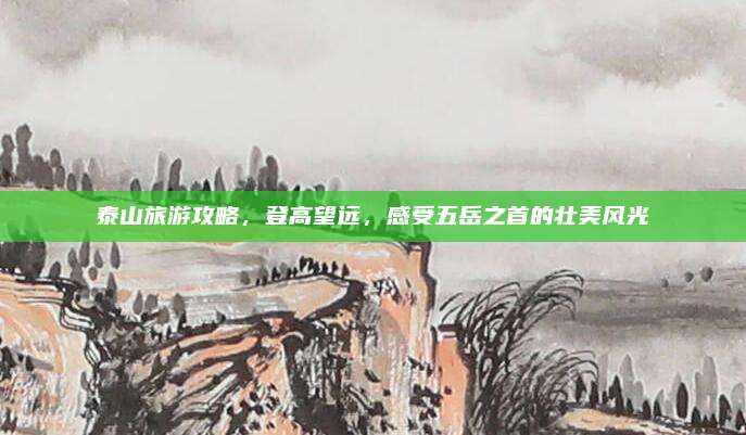 泰山旅游攻略,登高望远,感受五岳之首的壮美风光