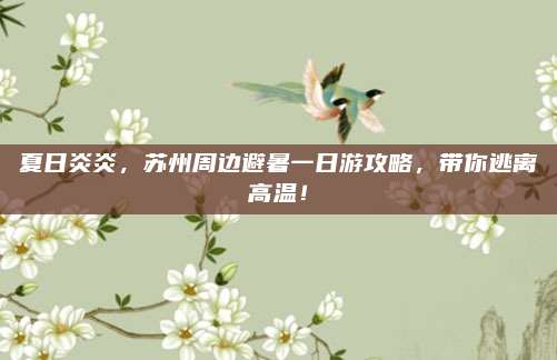 夏日炎炎，苏州周边避暑一日游攻略，带你逃离高温！