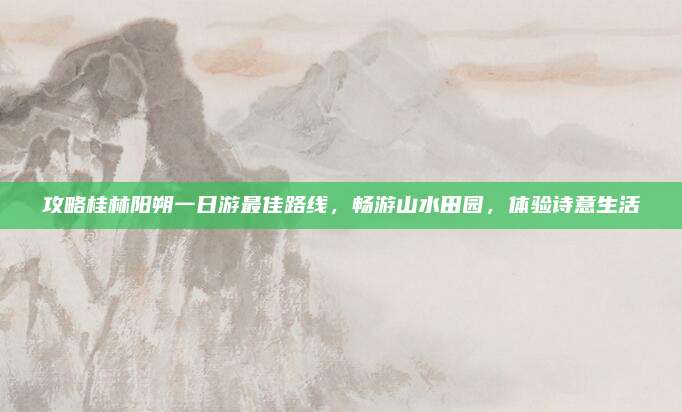 攻略桂林阳朔一日游最佳路线，畅游山水田园，体验诗意生活