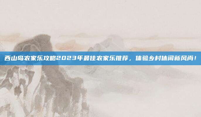 西山岛农家乐攻略2023年最佳农家乐推荐,体验乡村休闲新风尚!