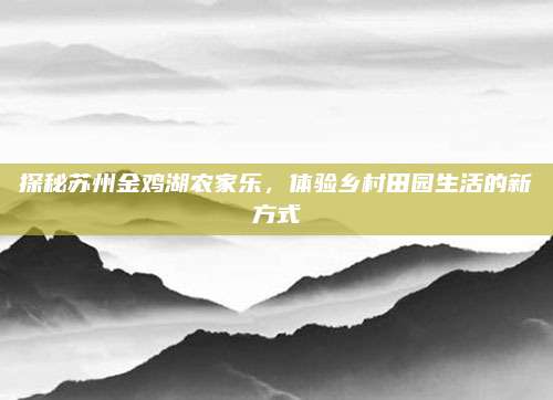 探秘苏州金鸡湖农家乐,体验乡村田园生活的新方式