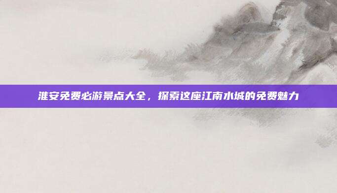 淮安免费必游景点大全，探索这座江南水城的免费魅力